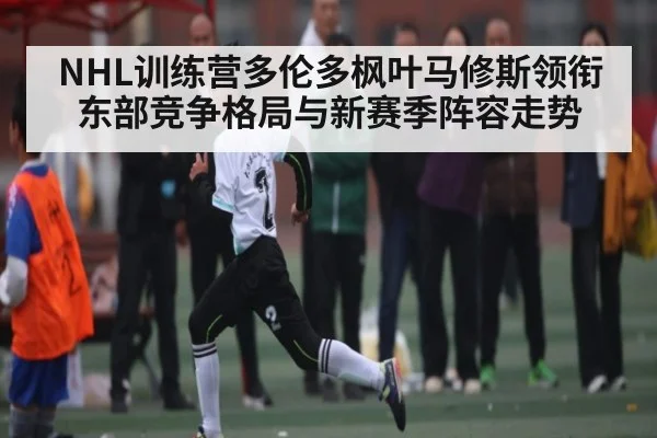 NHL训练营多伦多枫叶马修斯领衔东部竞争格局与新赛季阵容走势 | kaiyun