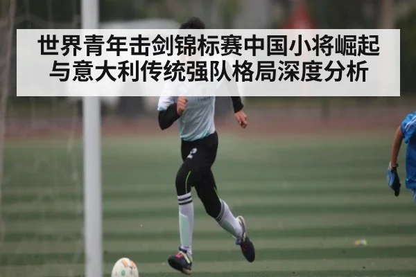 世界青年击剑锦标赛中国小将崛起与意大利传统强队格局深度分析 | kaiyun